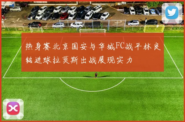 热身赛北京国安与华城FC战平林良铭进球拉莫斯出战展现实力