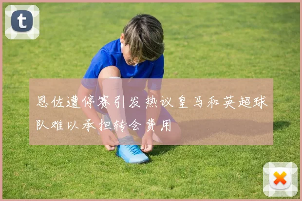 恩佐遭停赛引发热议皇马和英超球队难以承担转会费用