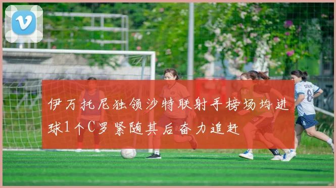 伊万托尼独领沙特联射手榜场均进球1个C罗紧随其后奋力追赶