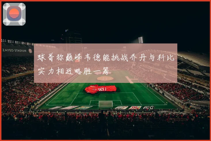 球哥称巅峰韦德能挑战乔丹与科比实力相近略胜一筹