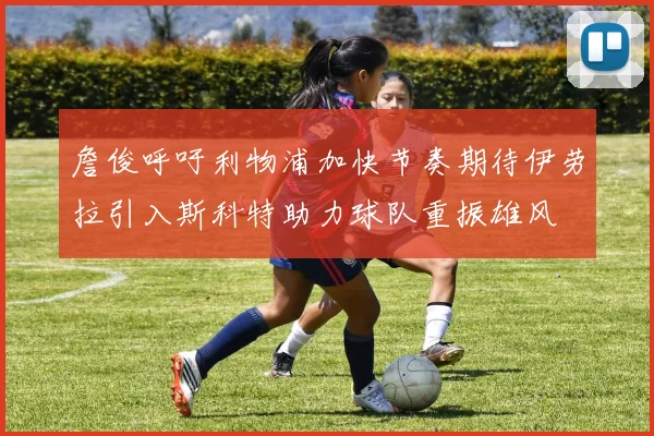 詹俊呼吁利物浦加快节奏期待伊劳拉引入斯科特助力球队重振雄风