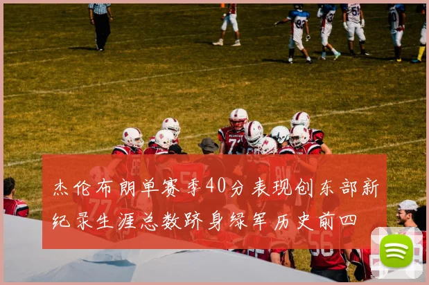 杰伦布朗单赛季40分表现创东部新纪录生涯总数跻身绿军历史前四