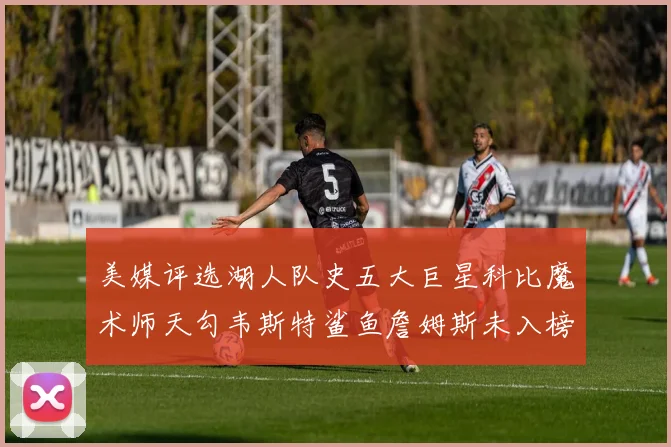 美媒评选湖人队史五大巨星科比魔术师天勾韦斯特鲨鱼詹姆斯未入榜引争议