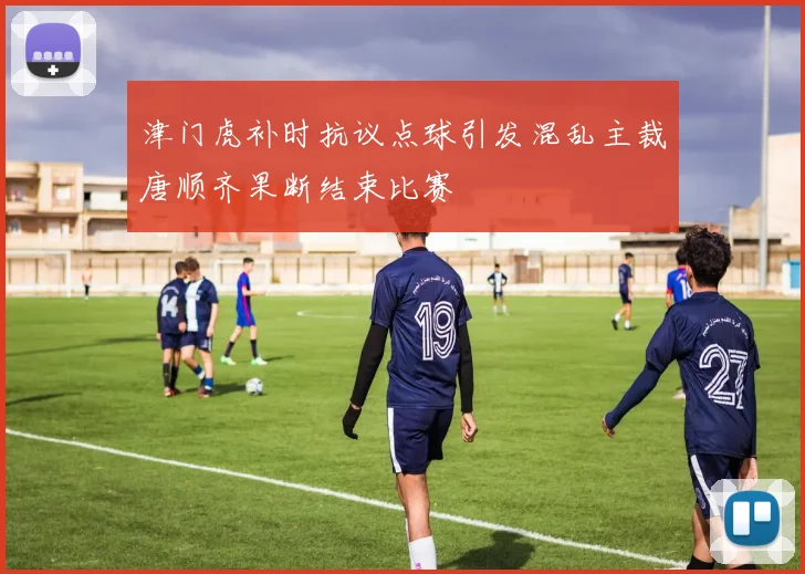 津门虎补时抗议点球引发混乱主裁唐顺齐果断结束比赛