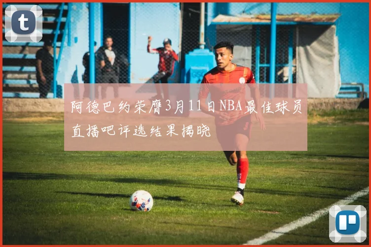 阿德巴约荣膺3月11日NBA最佳球员直播吧评选结果揭晓