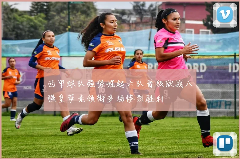 西甲球队强势崛起六队晋级欧战八强皇萨竞领衔多场惨烈胜利