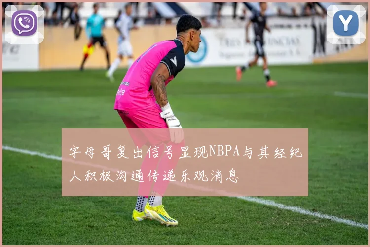 字母哥复出信号显现NBPA与其经纪人积极沟通传递乐观消息