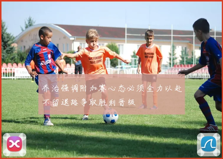 乔治强调附加赛心态必须全力以赴不留退路争取胜利晋级