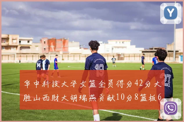 华中科技大学女篮全员得分42分大胜山西财大胡瑞燕贡献10分8篮板6助攻表现出色