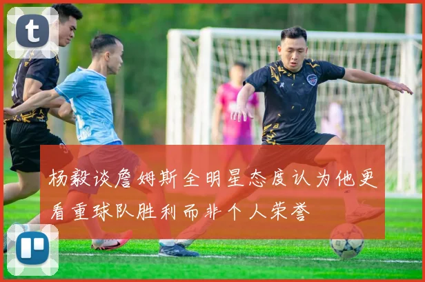 杨毅谈詹姆斯全明星态度认为他更看重球队胜利而非个人荣誉