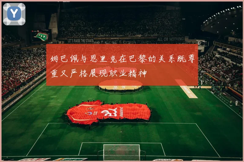 姆巴佩与恩里克在巴黎的关系既尊重又严格展现职业精神