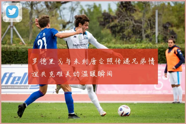 罗德里戈与米利唐合照传递兄弟情谊共克难关的温暖瞬间