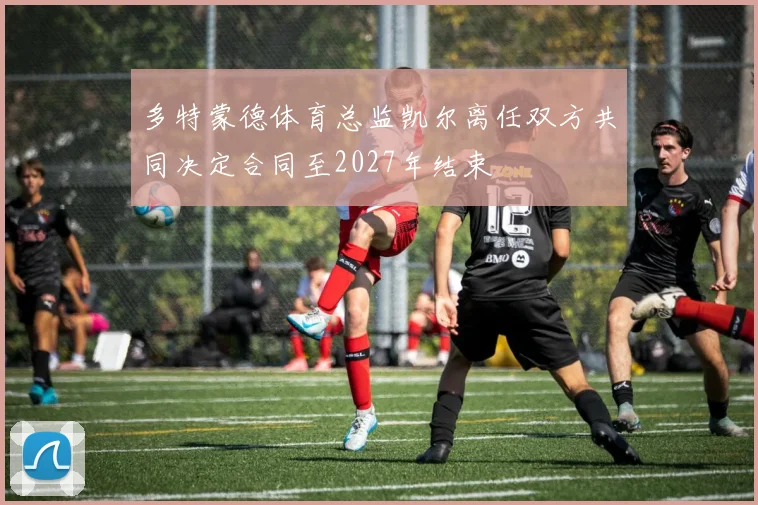 多特蒙德体育总监凯尔离任双方共同决定合同至2027年结束