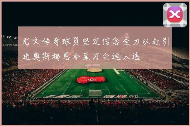 尤文传奇球员坚定信念全力以赴引进奥斯梅恩非莱万合适人选
