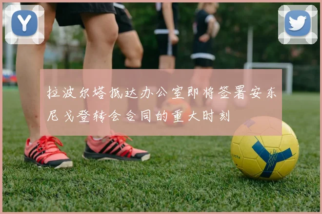 拉波尔塔抵达办公室即将签署安东尼戈登转会合同的重大时刻