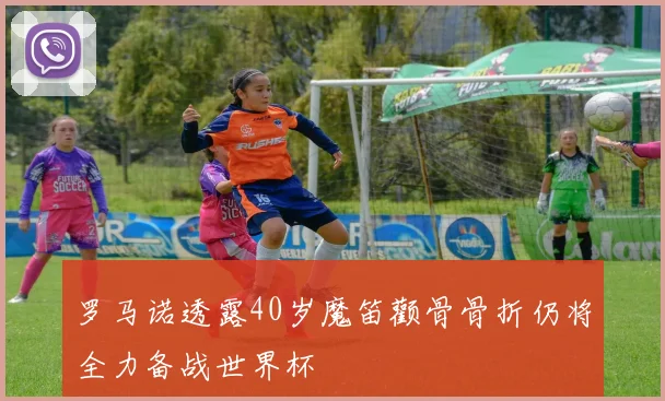 罗马诺透露40岁魔笛颧骨骨折仍将全力备战世界杯