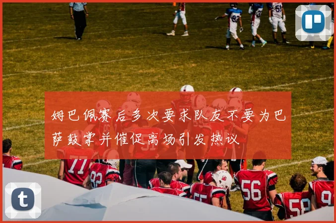 姆巴佩赛后多次要求队友不要为巴萨鼓掌并催促离场引发热议