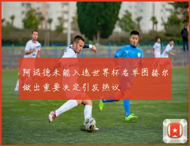 阿诺德未能入选世界杯名单图赫尔做出重要决定引发热议