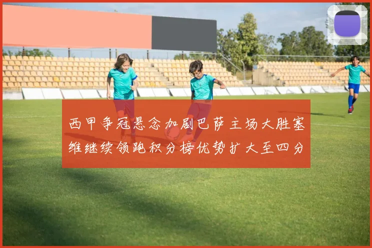 西甲争冠悬念加剧巴萨主场大胜塞维继续领跑积分榜优势扩大至四分